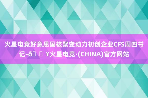 火星电竞好意思国核聚变动力初创企业CFS周四书记-🔥火星电竞·(CHINA)官方网站