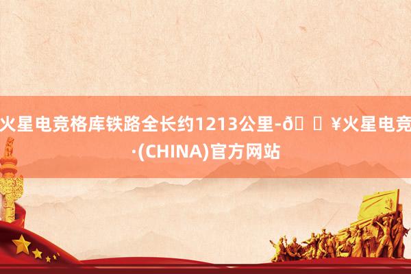 火星电竞　　格库铁路全长约1213公里-🔥火星电竞·(CHINA)官方网站