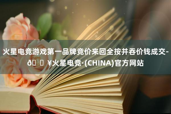 火星电竞游戏第一品牌竞价来回全按并吞价钱成交-🔥火星电竞·(CHINA)官方网站