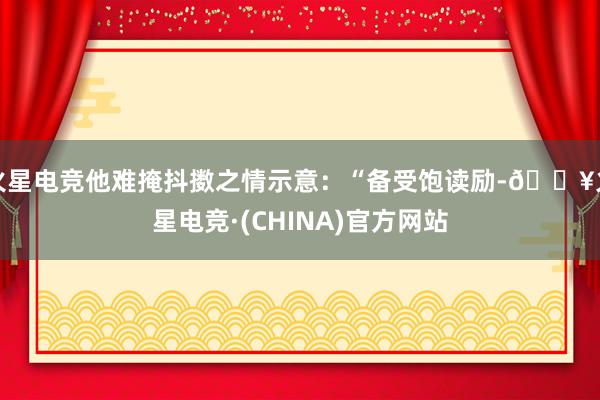 火星电竞他难掩抖擞之情示意：“备受饱读励-🔥火星电竞·(CHINA)官方网站
