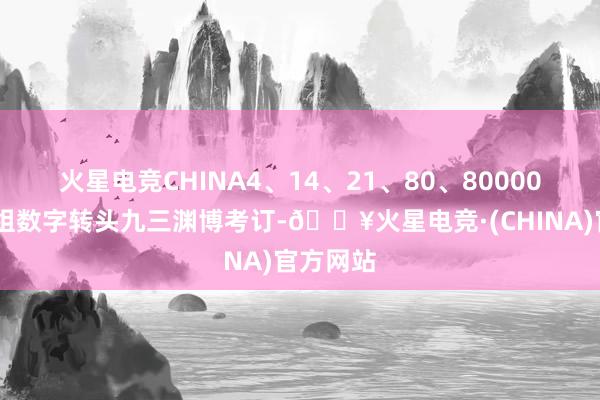 火星电竞CHINA4、14、21、80、80000……一组数字转头九三渊博考订-🔥火星电竞·(CHINA)官方网站