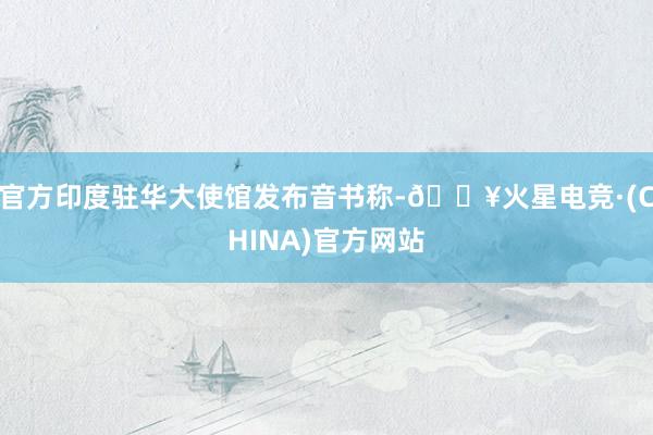 官方印度驻华大使馆发布音书称-🔥火星电竞·(CHINA)官方网站