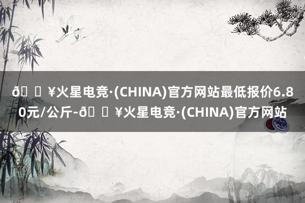 🔥火星电竞·(CHINA)官方网站最低报价6.80元/公斤-🔥火星电竞·(CHINA)官方网站
