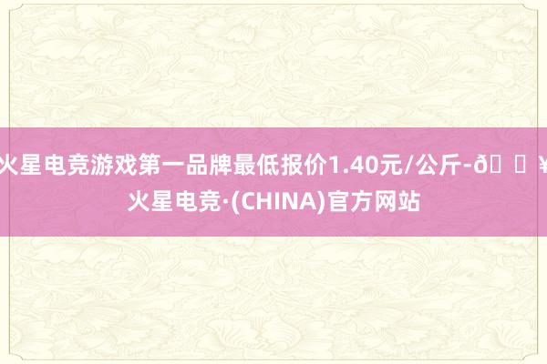 火星电竞游戏第一品牌最低报价1.40元/公斤-🔥火星电竞·(CHINA)官方网站