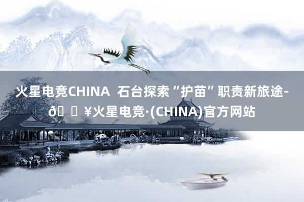 火星电竞CHINA  石台探索“护苗”职责新旅途-🔥火星电竞·(CHINA)官方网站