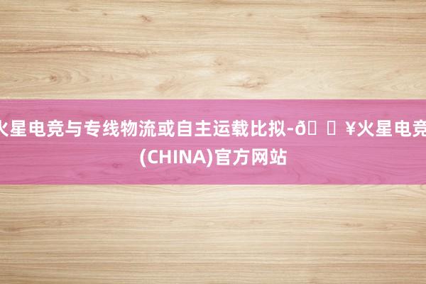 火星电竞与专线物流或自主运载比拟-🔥火星电竞·(CHINA)官方网站