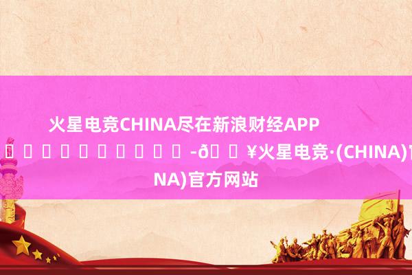 火星电竞CHINA尽在新浪财经APP            													-🔥火星电竞·(CHINA)官方网站