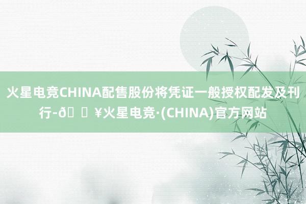 火星电竞CHINA配售股份将凭证一般授权配发及刊行-🔥火星电竞·(CHINA)官方网站