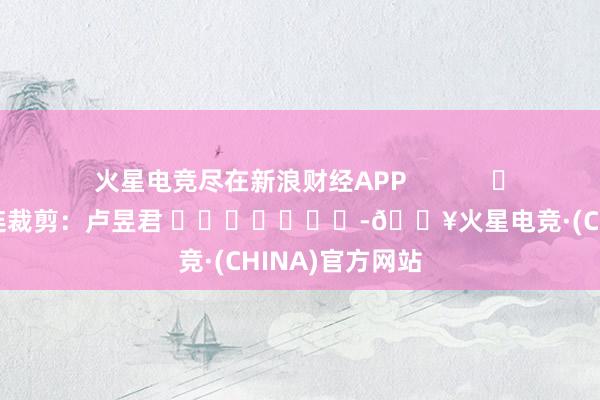 火星电竞尽在新浪财经APP            						株连裁剪:卢昱君 							-🔥火星电竞·(CHINA)官方网站