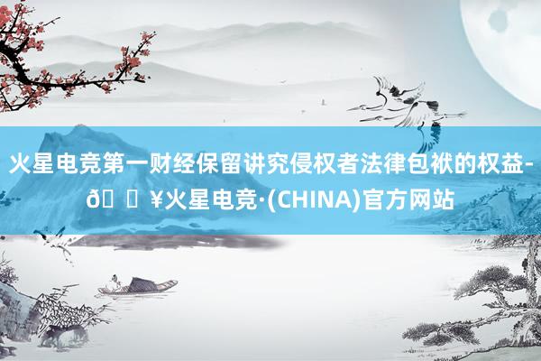 火星电竞第一财经保留讲究侵权者法律包袱的权益-🔥火星电竞·(CHINA)官方网站