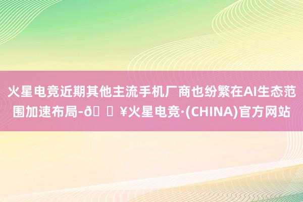 火星电竞近期其他主流手机厂商也纷繁在AI生态范围加速布局-🔥火星电竞·(CHINA)官方网站