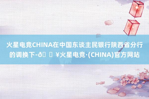 火星电竞CHINA在中国东谈主民银行陕西省分行的调换下-🔥火星电竞·(CHINA)官方网站