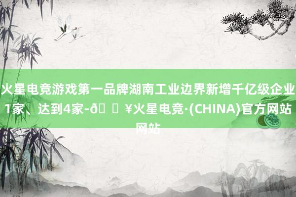 火星电竞游戏第一品牌湖南工业边界新增千亿级企业1家、达到4家-🔥火星电竞·(CHINA)官方网站