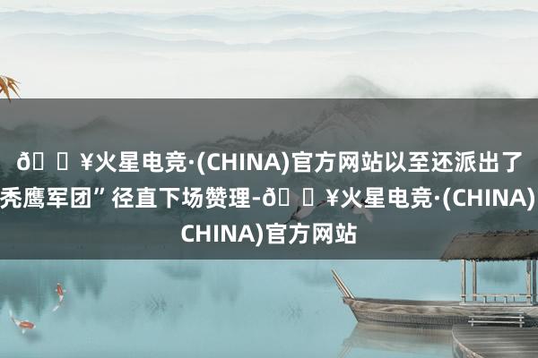 🔥火星电竞·(CHINA)官方网站以至还派出了着名的“秃鹰军团”径直下场赞理-🔥火星电竞·(CHINA)官方网站