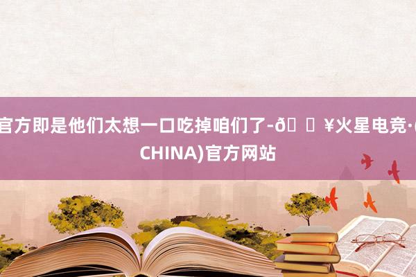 官方即是他们太想一口吃掉咱们了-🔥火星电竞·(CHINA)官方网站
