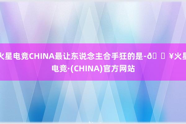 火星电竞CHINA最让东说念主合手狂的是-🔥火星电竞·(CHINA)官方网站