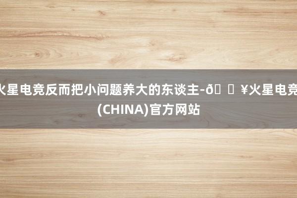 火星电竞反而把小问题养大的东谈主-🔥火星电竞·(CHINA)官方网站