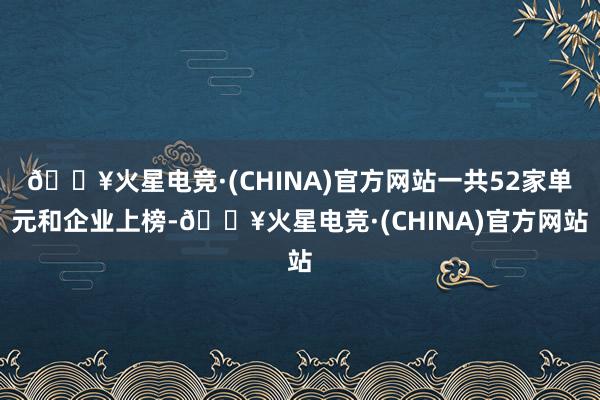 🔥火星电竞·(CHINA)官方网站一共52家单元和企业上榜-🔥火星电竞·(CHINA)官方网站