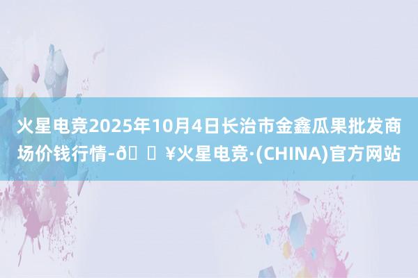 火星电竞2025年10月4日长治市金鑫瓜果批发商场价钱行情-🔥火星电竞·(CHINA)官方网站