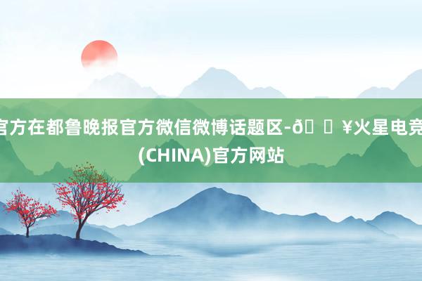 官方在都鲁晚报官方微信微博话题区-🔥火星电竞·(CHINA)官方网站