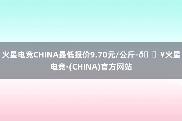 火星电竞CHINA最低报价9.70元/公斤-🔥火星电竞·(CHINA)官方网站