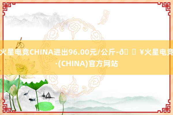 火星电竞CHINA进出96.00元/公斤-🔥火星电竞·(CHINA)官方网站