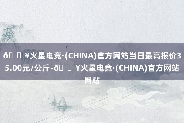 🔥火星电竞·(CHINA)官方网站当日最高报价35.00元/公斤-🔥火星电竞·(CHINA)官方网站